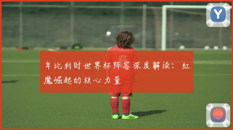 年比利时世界杯阵容深度解读：红魔崛起的核心力量