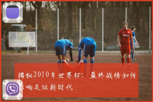 揭秘2010年世界杯：最终战绩如何影响足坛新时代