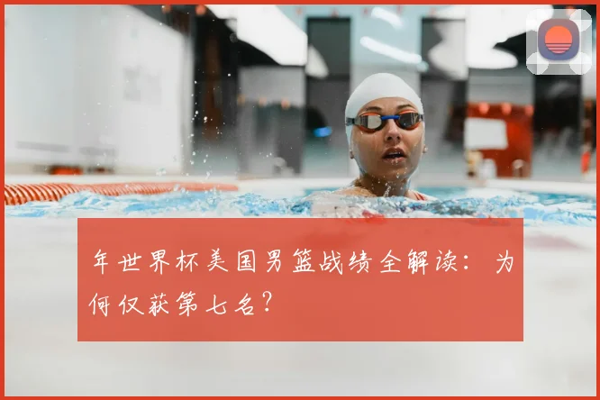 年世界杯美国男篮战绩全解读：为何仅获第七名？