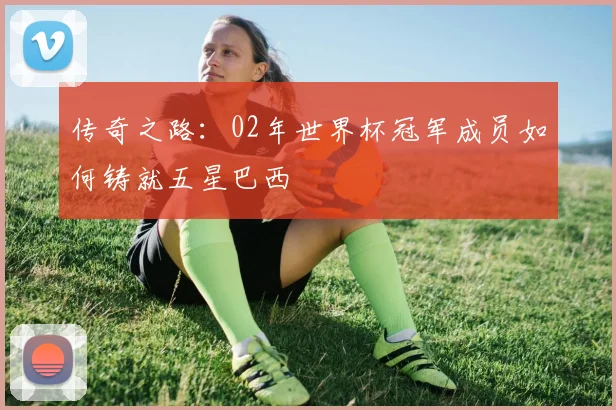 传奇之路:02年世界杯冠军成员如何铸就五星巴西