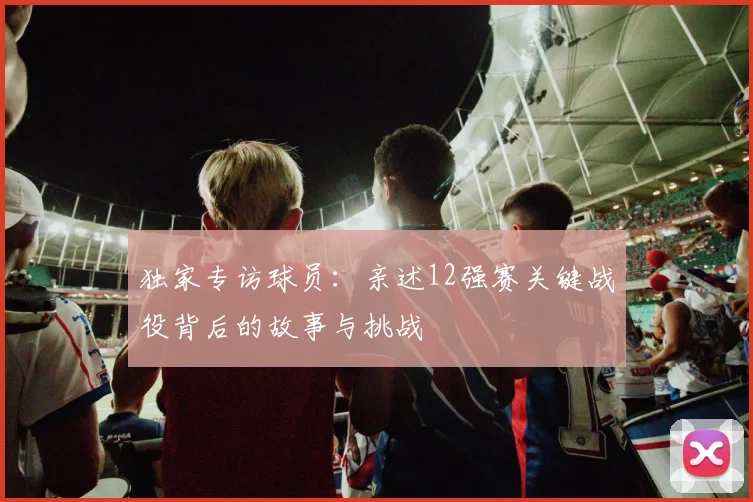独家专访球员：亲述12强赛关键战役背后的故事与挑战