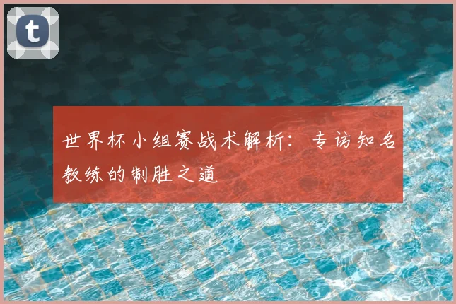世界杯小组赛战术解析：专访知名教练的制胜之道