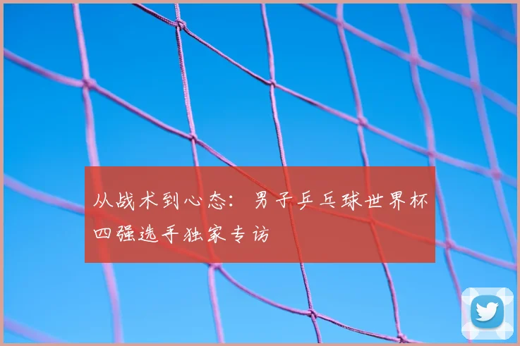 从战术到心态：男子乒乓球世界杯四强选手独家专访