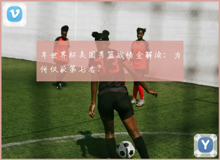年世界杯美国男篮战绩全解读：为何仅获第七名？