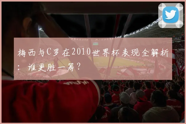 梅西与C罗在2010世界杯表现全解析:谁更胜一筹?