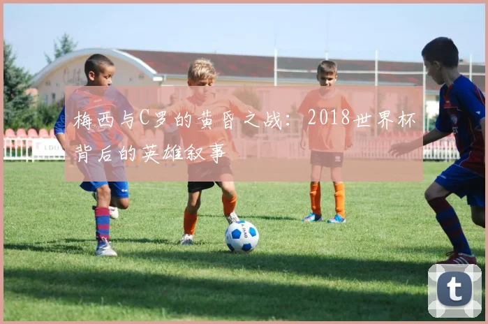 梅西与C罗的黄昏之战：2018世界杯背后的英雄叙事