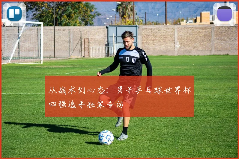 从战术到心态：男子乒乓球世界杯四强选手独家专访