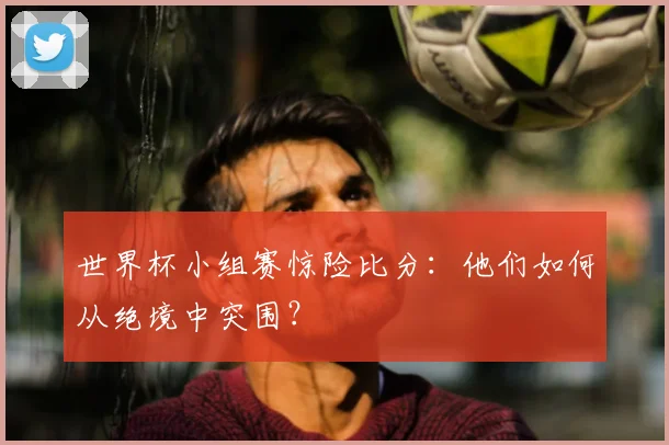 世界杯小组赛惊险比分：他们如何从绝境中突围？
