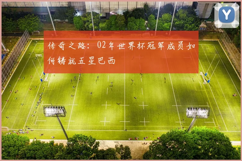 传奇之路:02年世界杯冠军成员如何铸就五星巴西