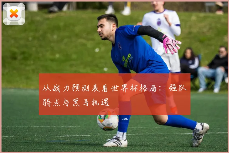 从战力预测表看世界杯格局：强队弱点与黑马机遇