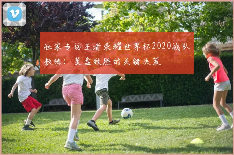 独家专访王者荣耀世界杯2020战队教练：复盘致胜的关键决策