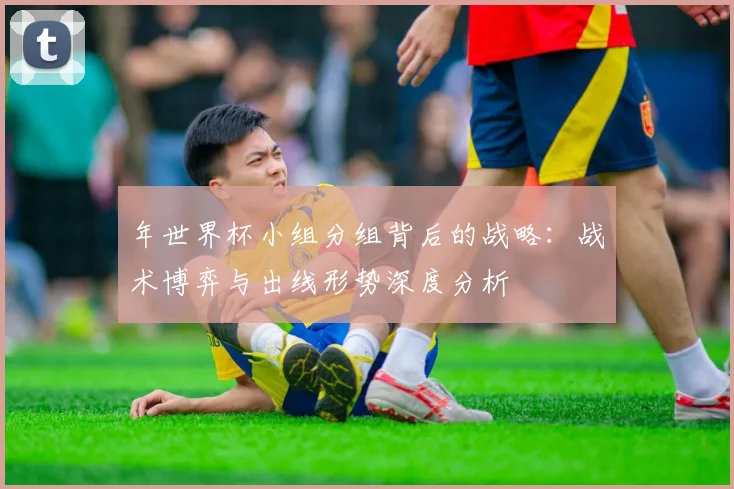 年世界杯小组分组背后的战略:战术博弈与出线形势深度分析