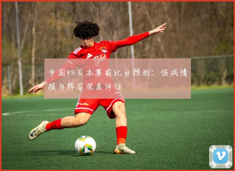 中国vs日本赛前比分预测:伤病情报与阵容深度评估