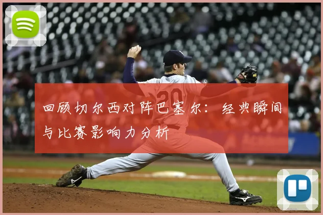 回顾切尔西对阵巴塞尔：经典瞬间与比赛影响力分析