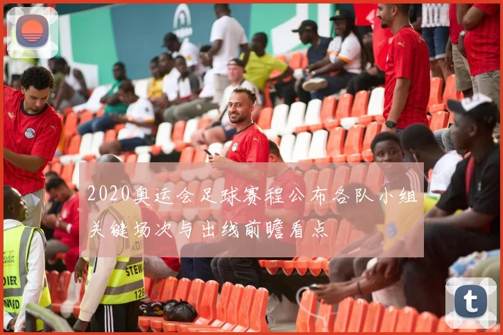2020奥运会足球赛程公布各队小组关键场次与出线前瞻看点