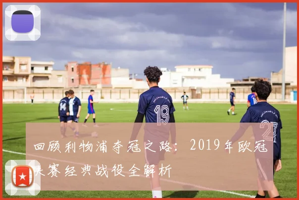 回顾利物浦夺冠之路：2019年欧冠决赛经典战役全解析
