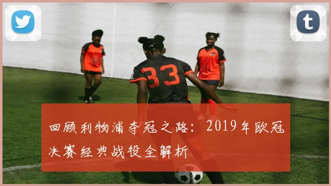 回顾利物浦夺冠之路：2019年欧冠决赛经典战役全解析