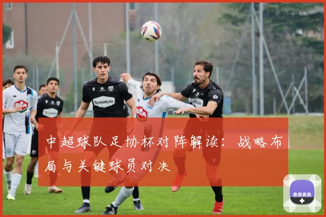 中超球队足协杯对阵解读：战略布局与关键球员对决