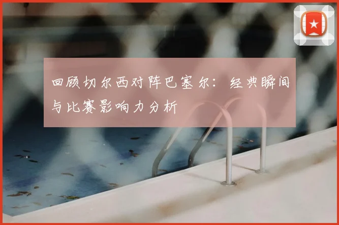 回顾切尔西对阵巴塞尔：经典瞬间与比赛影响力分析