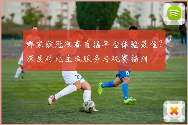 哪家欧冠联赛直播平台体验最佳？深度对比主流服务与观赛福利